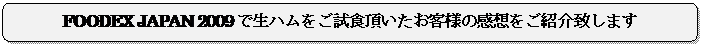 角丸四角形: FOODEX JAPAN 2009で生ハムをご試食頂いたお客様の感想をご紹介致します